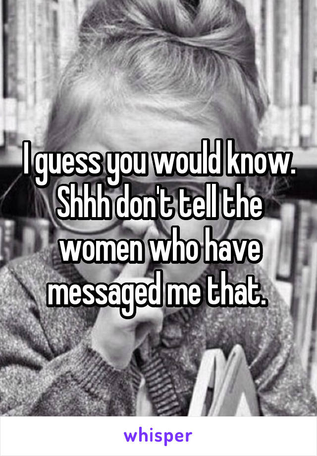 I guess you would know.
Shhh don't tell the women who have messaged me that. 