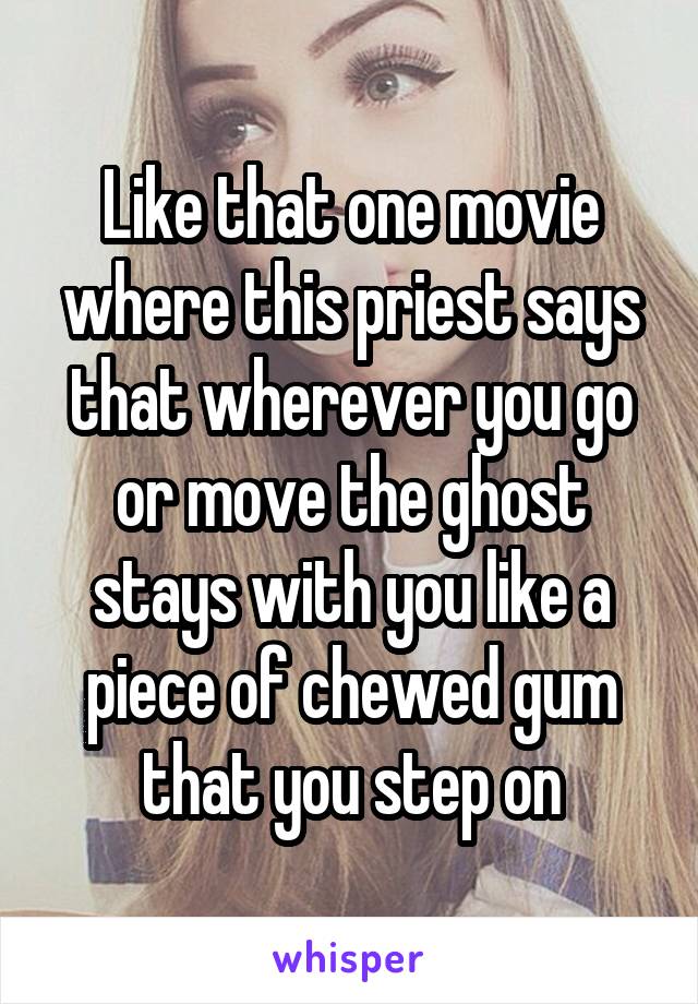 Like that one movie where this priest says that wherever you go or move the ghost stays with you like a piece of chewed gum that you step on