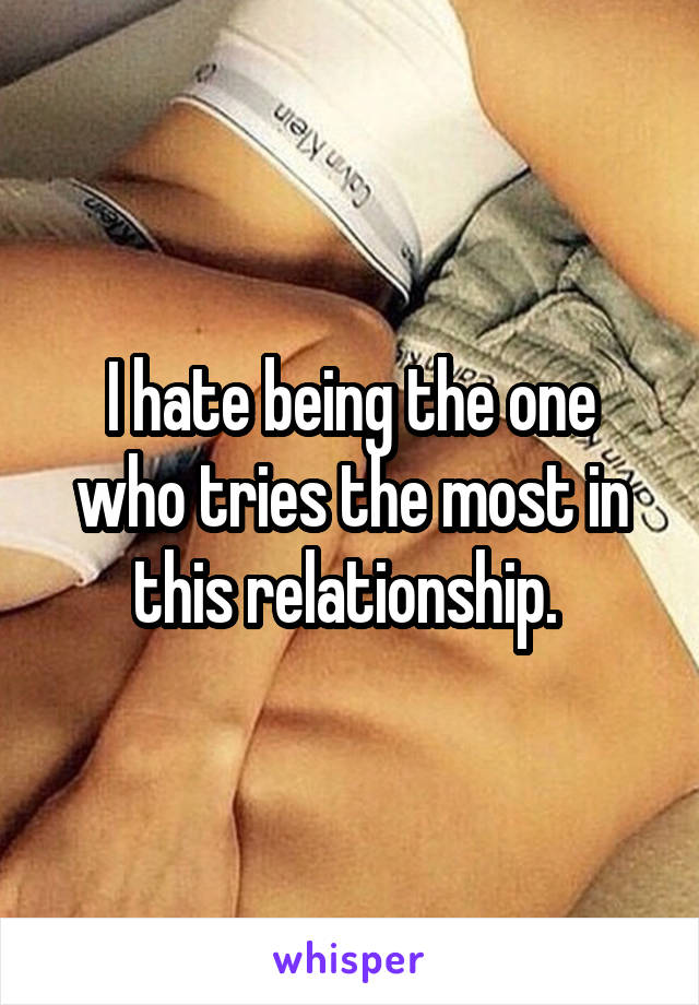 I hate being the one who tries the most in this relationship. 