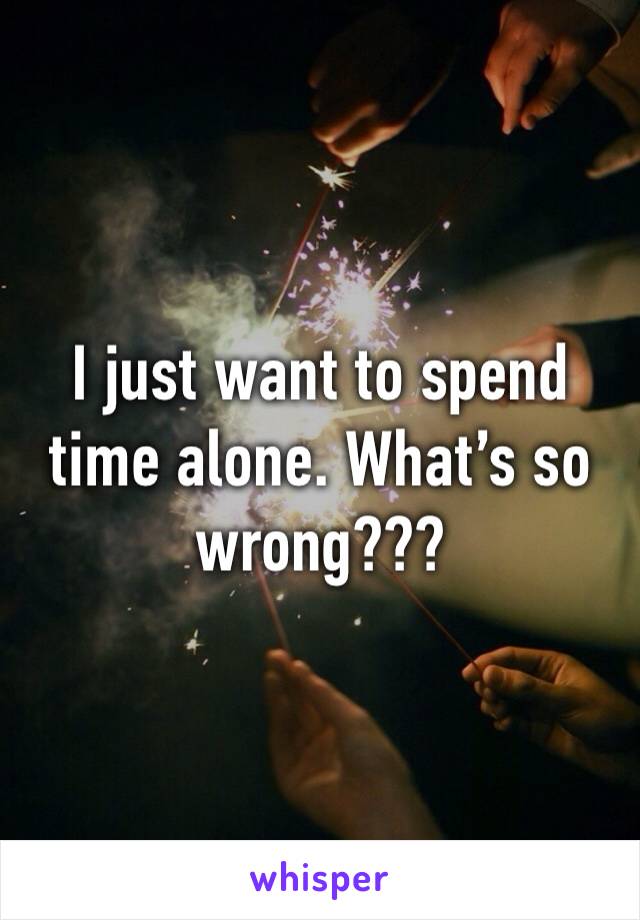 I just want to spend time alone. What’s so wrong???