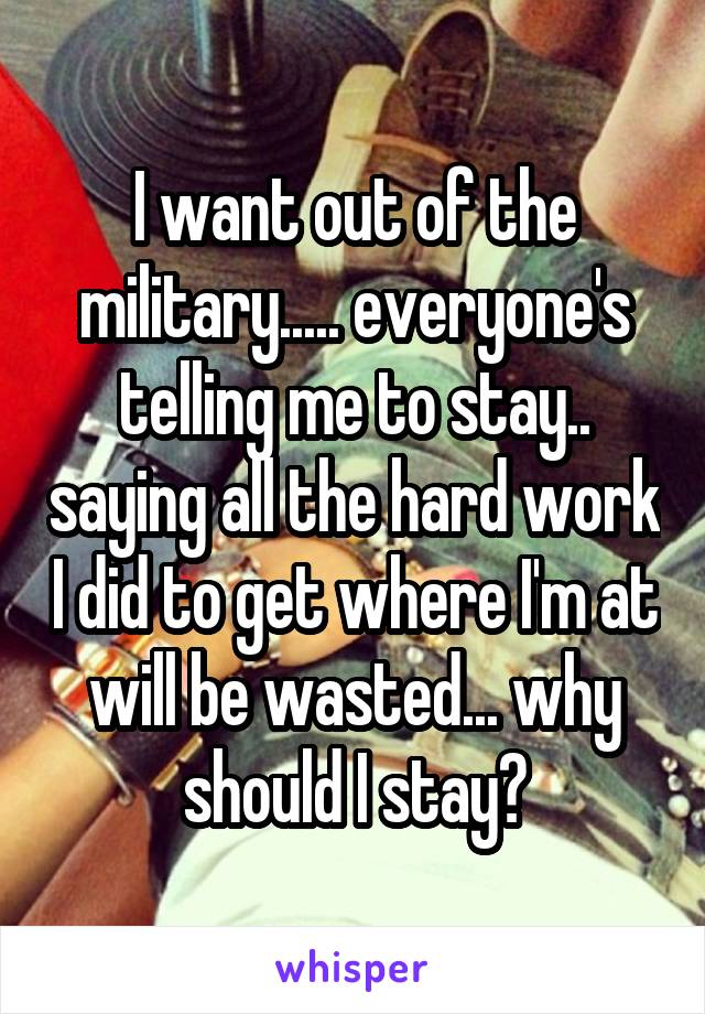 I want out of the military..... everyone's telling me to stay.. saying all the hard work I did to get where I'm at will be wasted... why should I stay?