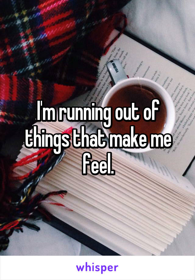 I'm running out of things that make me feel.