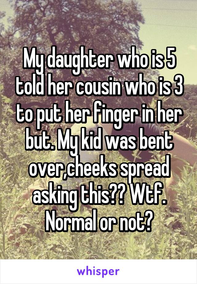 My daughter who is 5 told her cousin who is 3 to put her finger in her but. My kid was bent over,cheeks spread asking this?? Wtf. Normal or not?