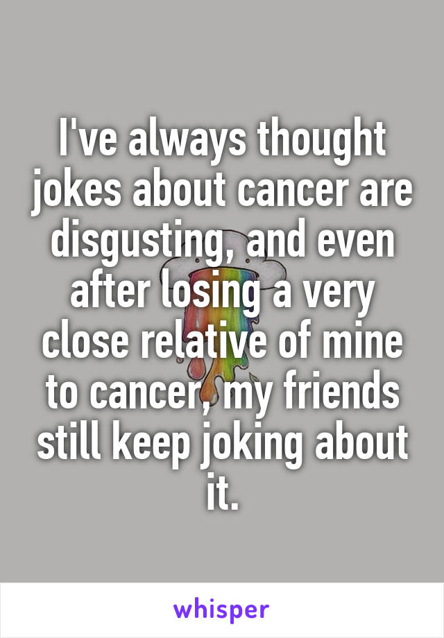I've always thought jokes about cancer are disgusting, and even after losing a very close relative of mine to cancer, my friends still keep joking about it.