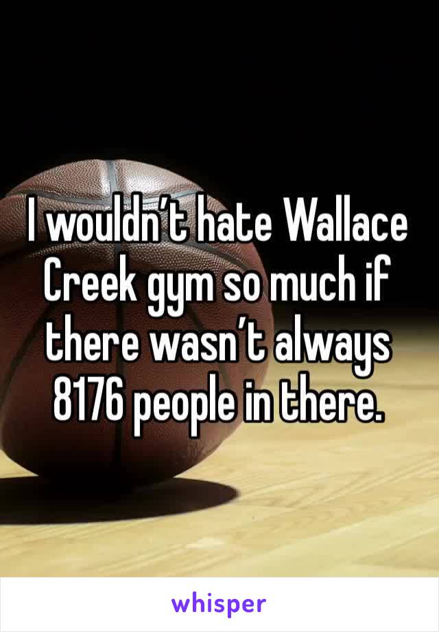 I wouldn’t hate Wallace Creek gym so much if there wasn’t always 8176 people in there. 