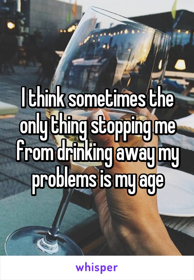 I think sometimes the only thing stopping me from drinking away my problems is my age