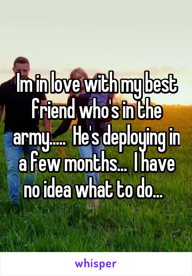 Im in love with my best friend who's in the army.....  He's deploying in a few months...  I have no idea what to do...  