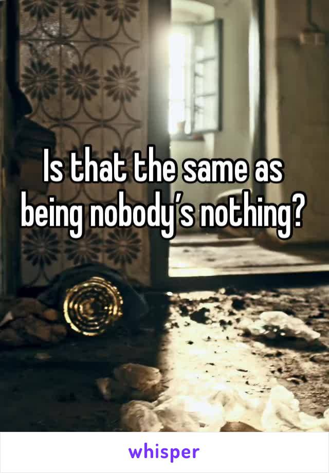 Is that the same as being nobody’s nothing?