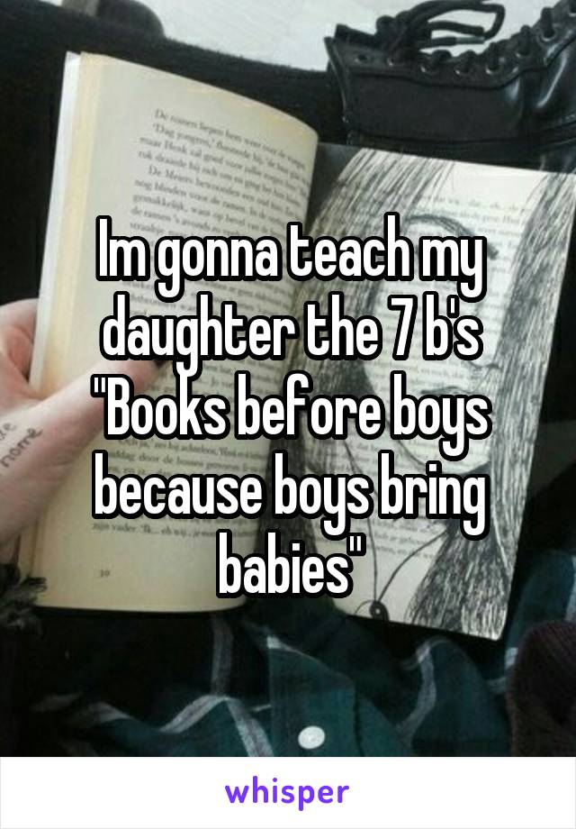 Im gonna teach my daughter the 7 b's "Books before boys because boys bring babies"