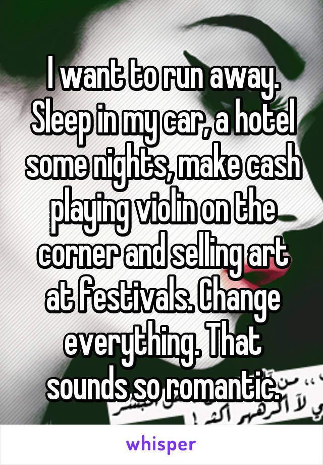 I want to run away. Sleep in my car, a hotel some nights, make cash playing violin on the corner and selling art at festivals. Change everything. That sounds so romantic.