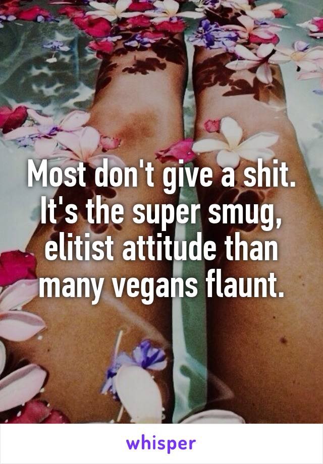 Most don't give a shit. It's the super smug, elitist attitude than many vegans flaunt.