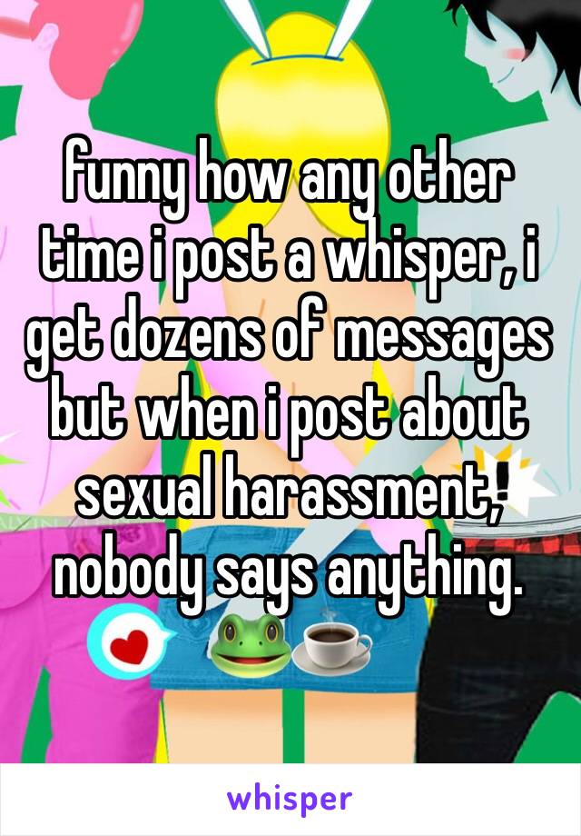 funny how any other time i post a whisper, i get dozens of messages but when i post about sexual harassment, nobody says anything. 🐸☕️