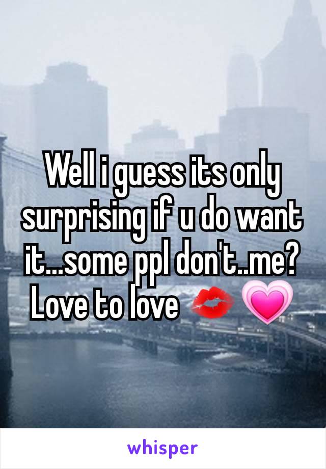 Well i guess its only surprising if u do want it...some ppl don't..me? Love to love 💋💗