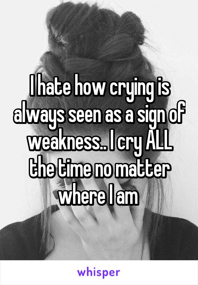 I hate how crying is always seen as a sign of weakness.. I cry ALL the time no matter where I am 