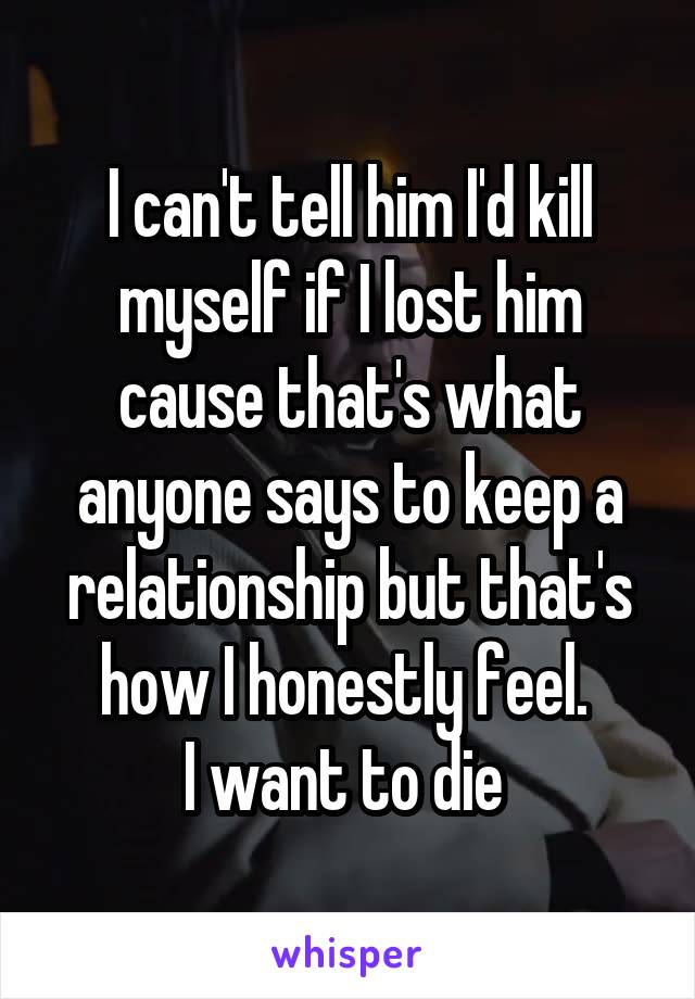 I can't tell him I'd kill myself if I lost him cause that's what anyone says to keep a relationship but that's how I honestly feel. 
I want to die 