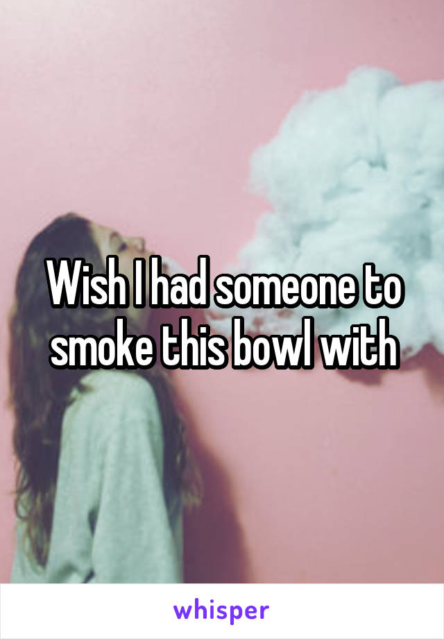 Wish I had someone to smoke this bowl with