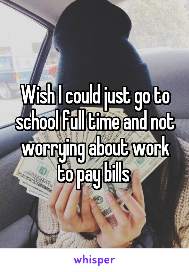 Wish I could just go to school full time and not worrying about work to pay bills 