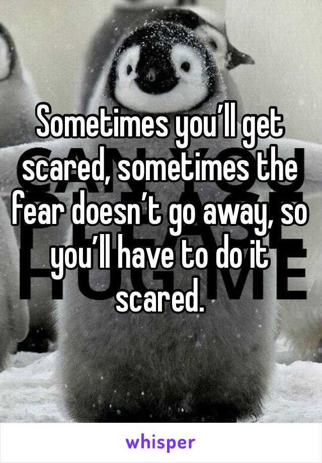 Sometimes you’ll get scared, sometimes the fear doesn’t go away, so you’ll have to do it scared. 