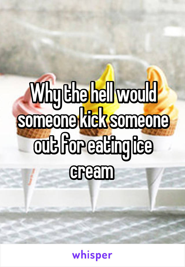 Why the hell would someone kick someone out for eating ice cream 
