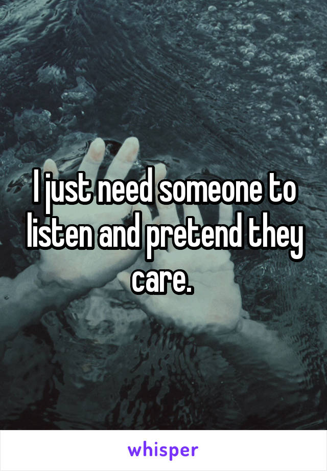 I just need someone to listen and pretend they care. 