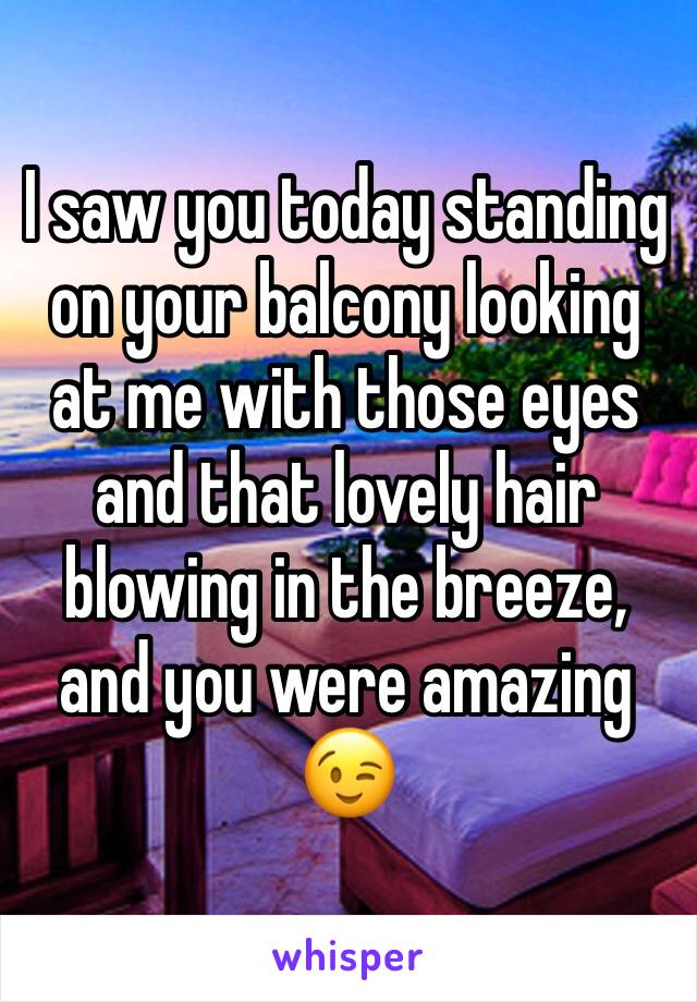 I saw you today standing on your balcony looking at me with those eyes and that lovely hair blowing in the breeze, and you were amazing 😉 