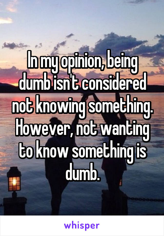 In my opinion, being dumb isn't considered not knowing something. However, not wanting to know something is dumb.