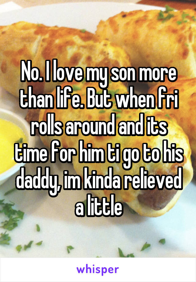 No. I love my son more than life. But when fri rolls around and its time for him ti go to his daddy, im kinda relieved a little