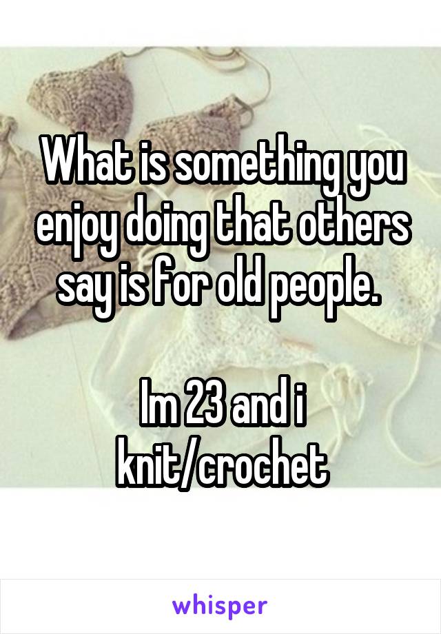 What is something you enjoy doing that others say is for old people. 

Im 23 and i knit/crochet