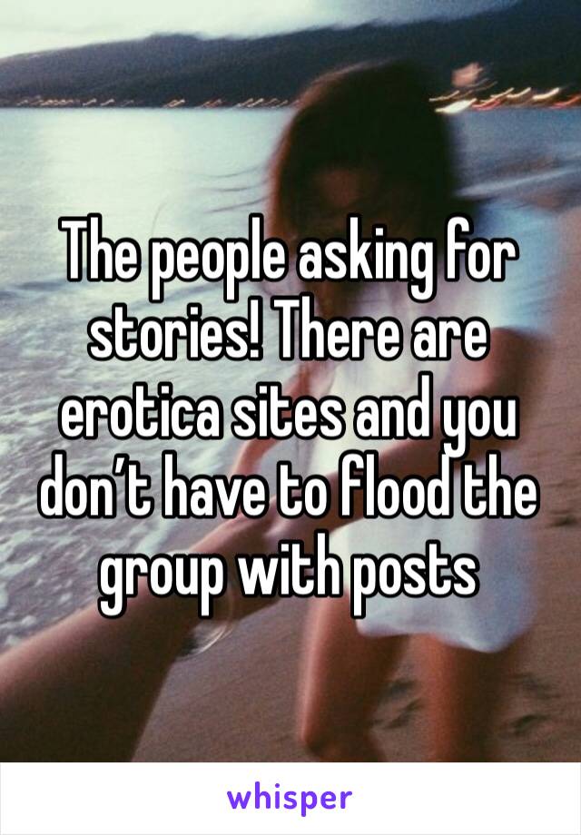 The people asking for stories! There are erotica sites and you don’t have to flood the group with posts