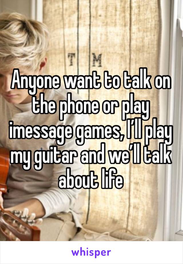 Anyone want to talk on the phone or play imessage games, I’ll play my guitar and we’ll talk about life 