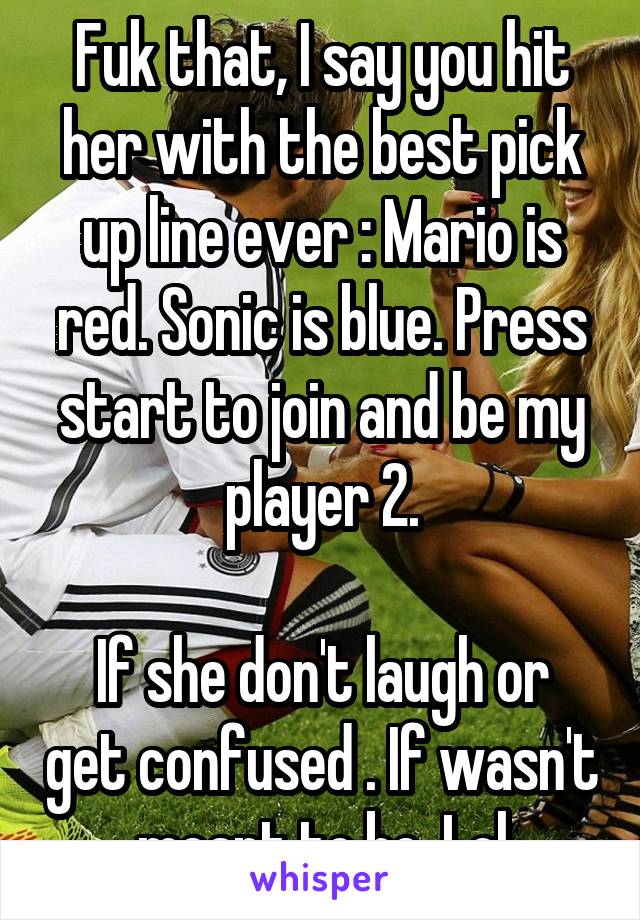 Fuk that, I say you hit her with the best pick up line ever : Mario is red. Sonic is blue. Press start to join and be my player 2.

If she don't laugh or get confused . If wasn't meant to be. Lol