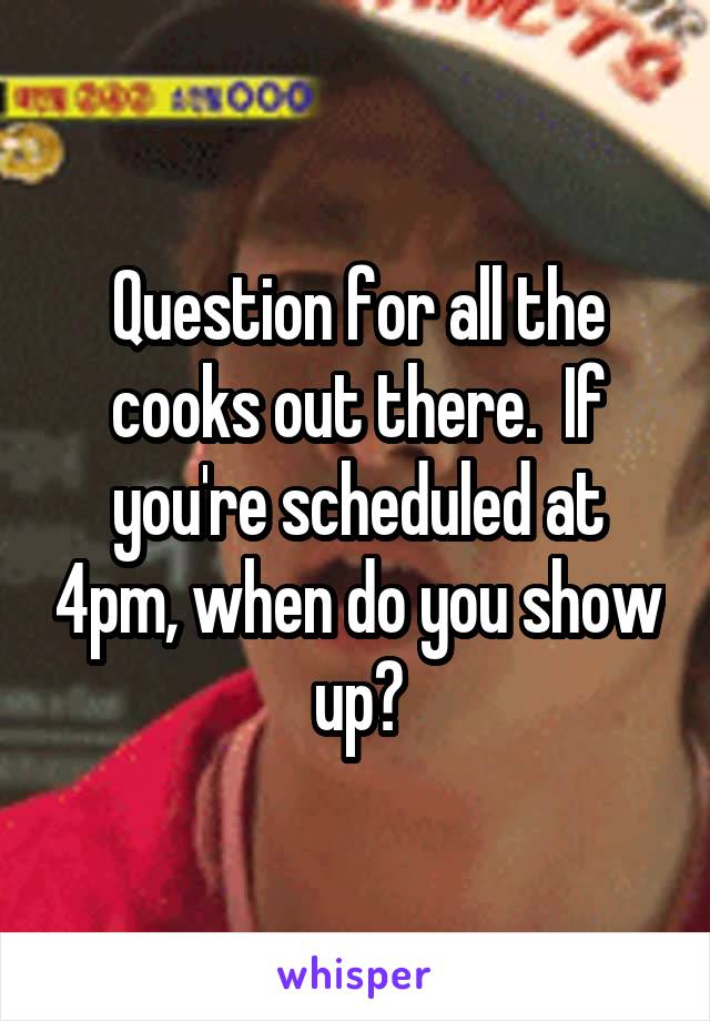 Question for all the cooks out there.  If you're scheduled at 4pm, when do you show up?