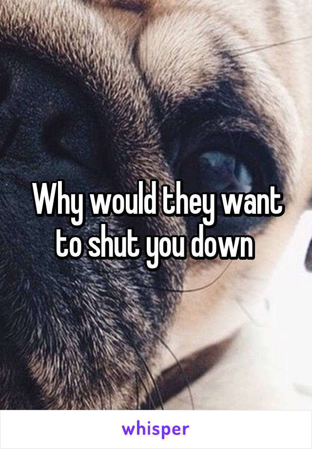 Why would they want to shut you down 