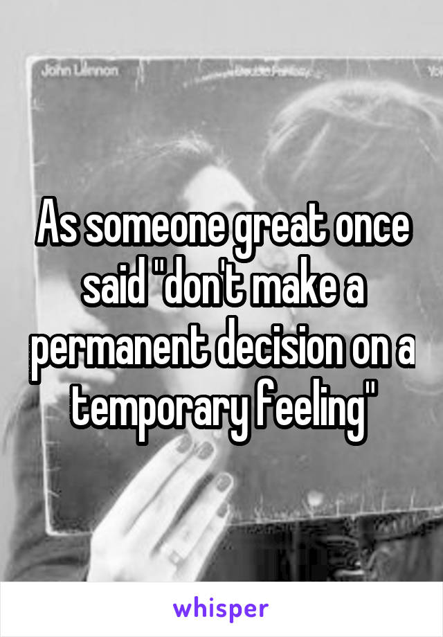 As someone great once said "don't make a permanent decision on a temporary feeling"