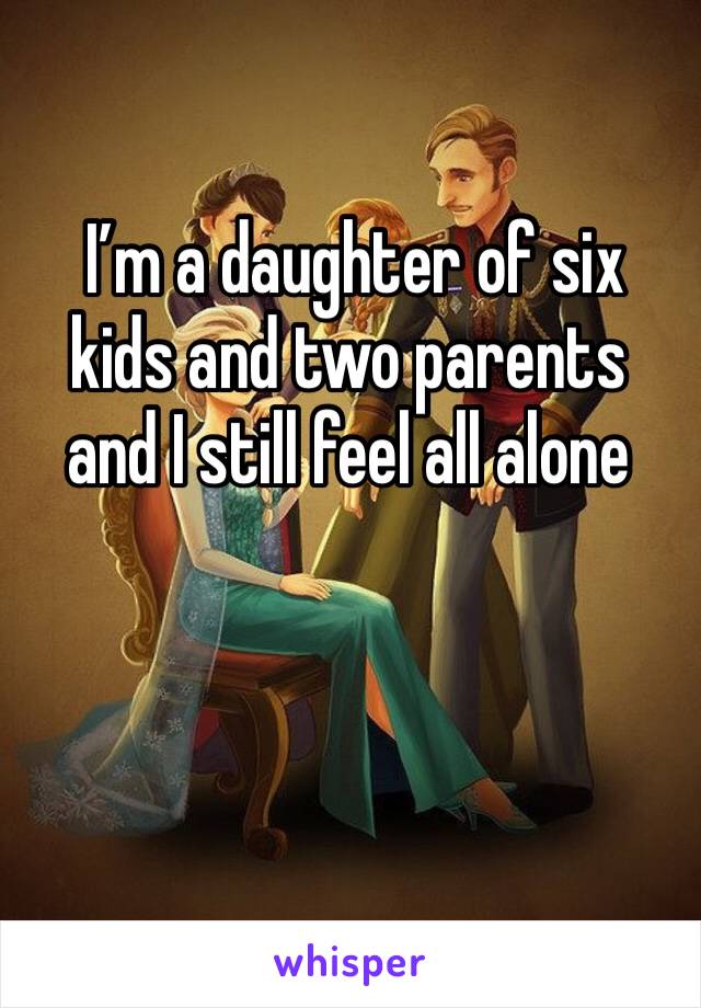  I’m a daughter of six kids and two parents and I still feel all alone 