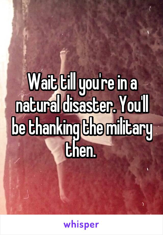 Wait till you're in a natural disaster. You'll be thanking the military then. 