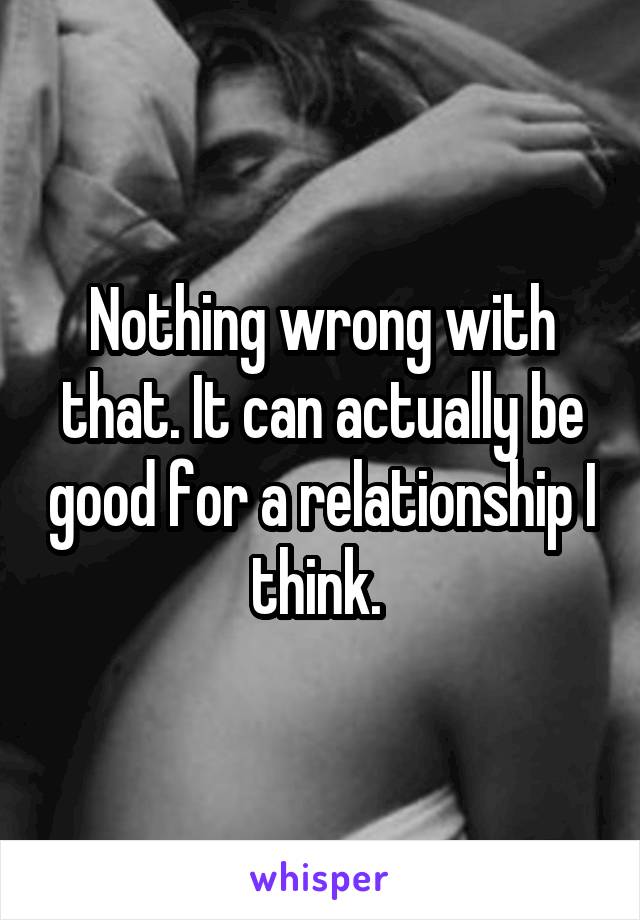 Nothing wrong with that. It can actually be good for a relationship I think. 
