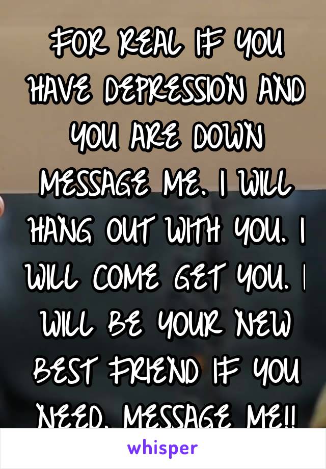 FOR REAL IF YOU HAVE DEPRESSION AND YOU ARE DOWN MESSAGE ME. I WILL HANG OUT WITH YOU. I WILL COME GET YOU. I WILL BE YOUR NEW BEST FRIEND IF YOU NEED. MESSAGE ME!!
