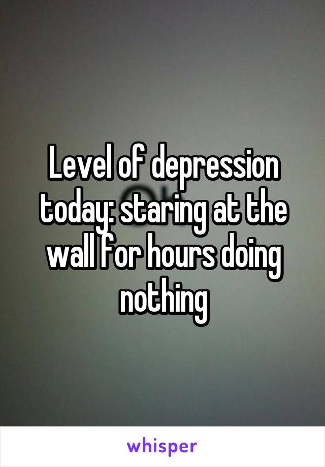 Level of depression today: staring at the wall for hours doing nothing
