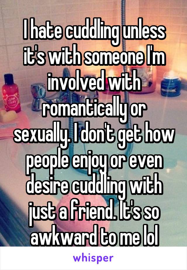 I hate cuddling unless it's with someone I'm involved with romantically or sexually. I don't get how people enjoy or even desire cuddling with just a friend. It's so awkward to me lol