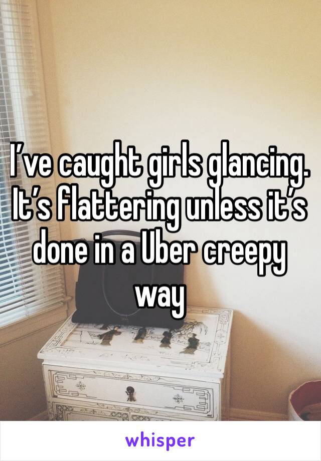 I’ve caught girls glancing. It’s flattering unless it’s done in a Uber creepy way