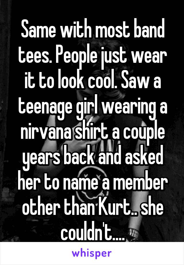 Same with most band tees. People just wear it to look cool. Saw a teenage girl wearing a nirvana shirt a couple years back and asked her to name a member other than Kurt.. she couldn't....