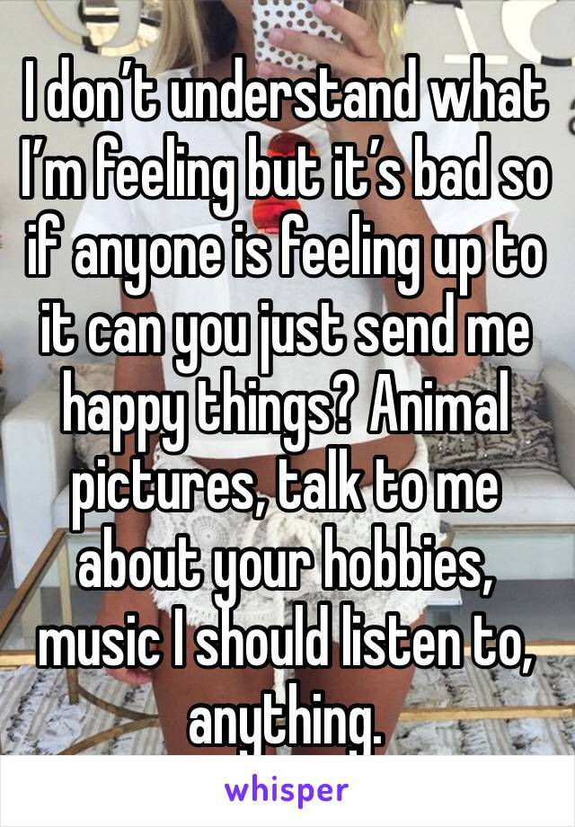 I don’t understand what I’m feeling but it’s bad so if anyone is feeling up to it can you just send me happy things? Animal pictures, talk to me about your hobbies, music I should listen to, anything.