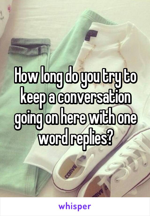 How long do you try to keep a conversation going on here with one word replies?
