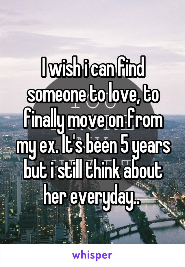 I wish i can find someone to love, to finally move on from my ex. It's been 5 years but i still think about her everyday.. 