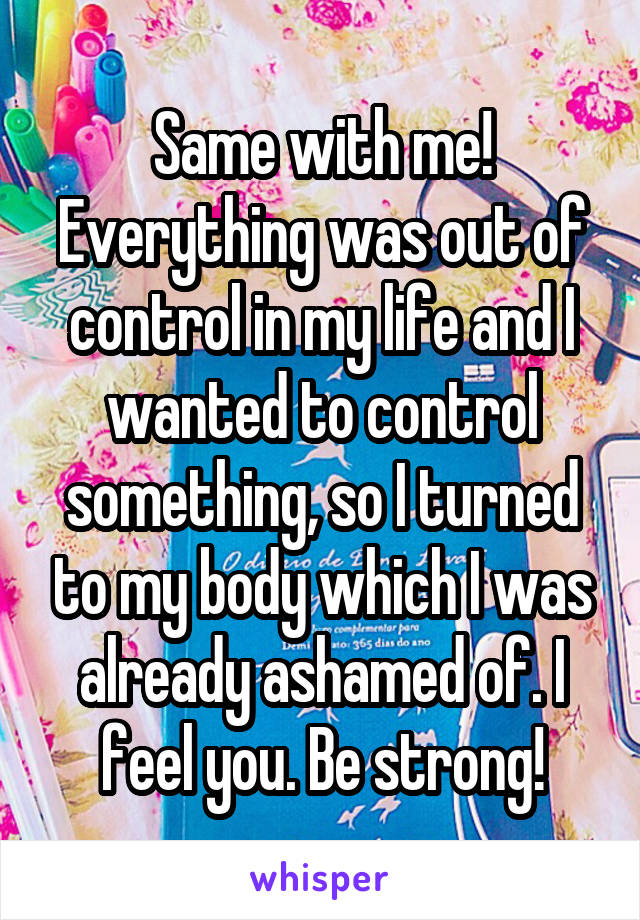 Same with me! Everything was out of control in my life and I wanted to control something, so I turned to my body which I was already ashamed of. I feel you. Be strong!