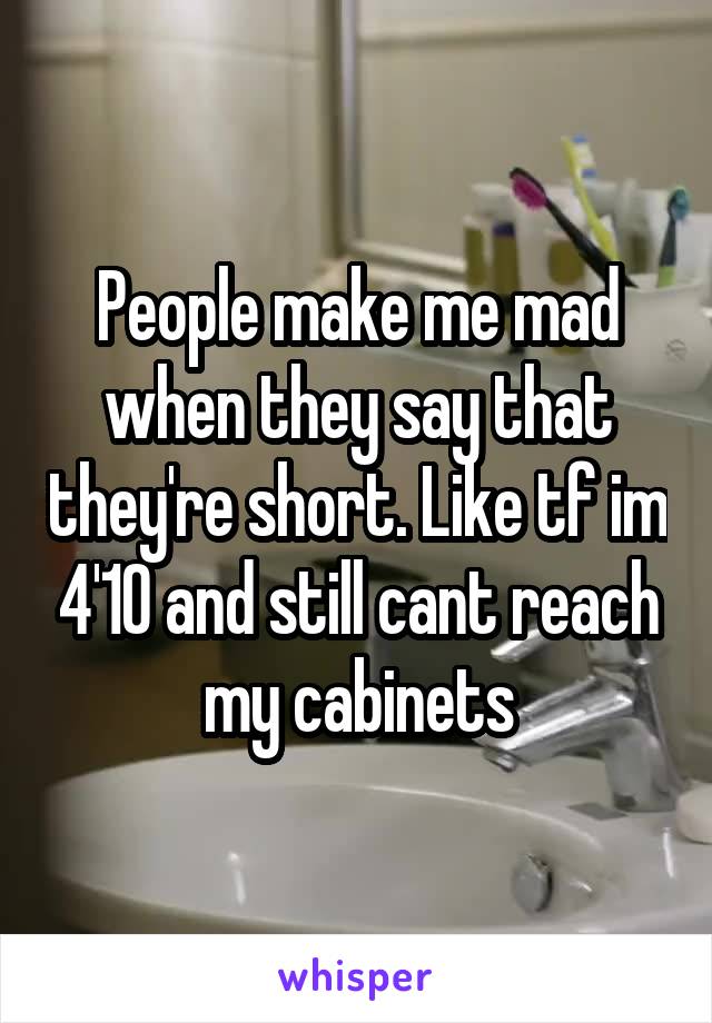 People make me mad when they say that they're short. Like tf im 4'10 and still cant reach my cabinets
