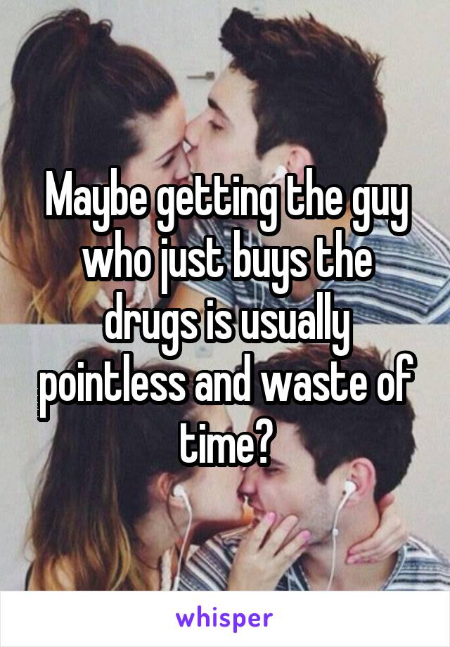 Maybe getting the guy who just buys the drugs is usually pointless and waste of time?