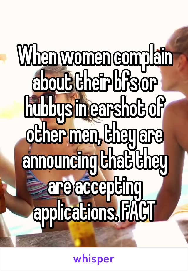 When women complain about their bfs or hubbys in earshot of other men, they are announcing that they are accepting applications. FACT
