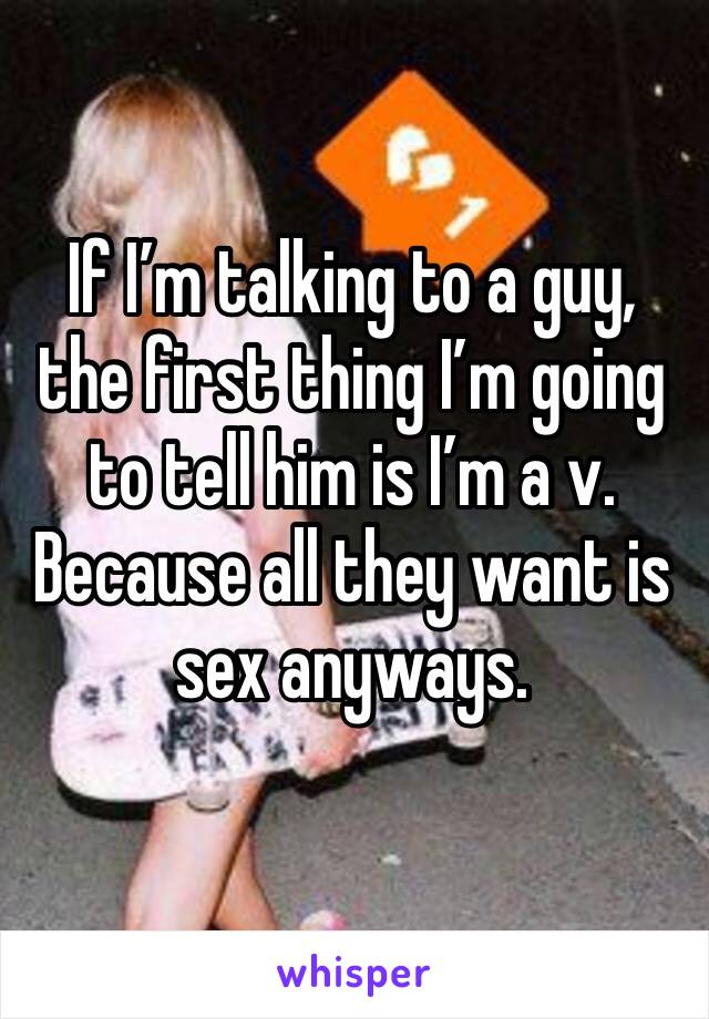 If I’m talking to a guy, the first thing I’m going to tell him is I’m a v. Because all they want is sex anyways. 